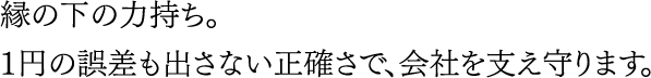 縁の下の力持ち。１円の誤差も出さない正確さで、会社を支え守ります。