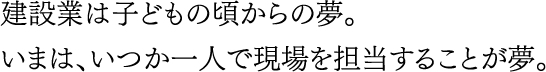 建設業は子どもの頃からの夢。いまは、いつか一人で現場を担当することが夢。