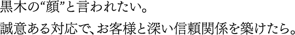 黒木の“顔”と言われたい。誠意ある対応で、お客様と深い信頼関係を築けたら。