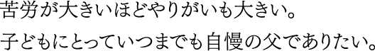 苦労が大きいほどやりがいも大きい。子どもにとっていつまでも自慢の父でありたい。