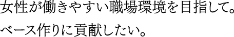 女性が働きやすい職場環境を目指して。ベース作りに貢献したい。